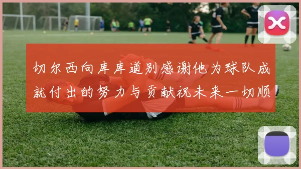 切尔西向库库道别感谢他为球队成就付出的努力与贡献祝未来一切顺利