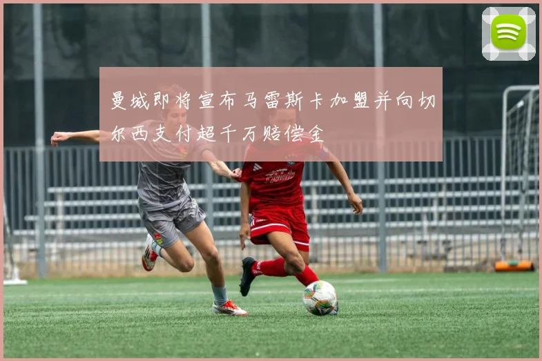 曼城即将宣布马雷斯卡加盟并向切尔西支付超千万赔偿金