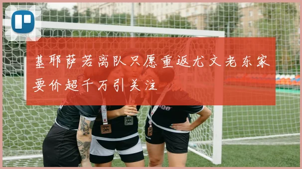 基耶萨若离队只愿重返尤文老东家要价超千万引关注