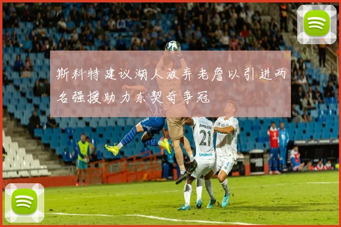 斯科特建议湖人放弃老詹以引进两名强援助力东契奇争冠