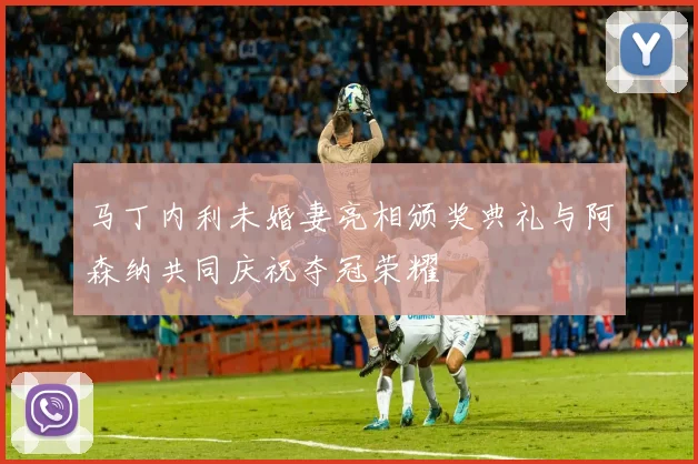 马丁内利未婚妻亮相颁奖典礼与阿森纳共同庆祝夺冠荣耀