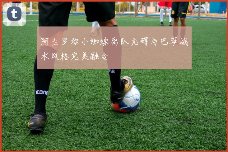 阿圭罗称小蜘蛛离队无碍与巴萨战术风格完美融合