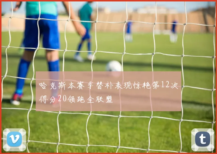 哈克斯本赛季替补表现惊艳第12次得分20领跑全联盟