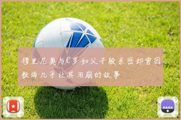 穆里尼奥与C罗如父子般亲密却曾因教诲几乎让其泪崩的故事