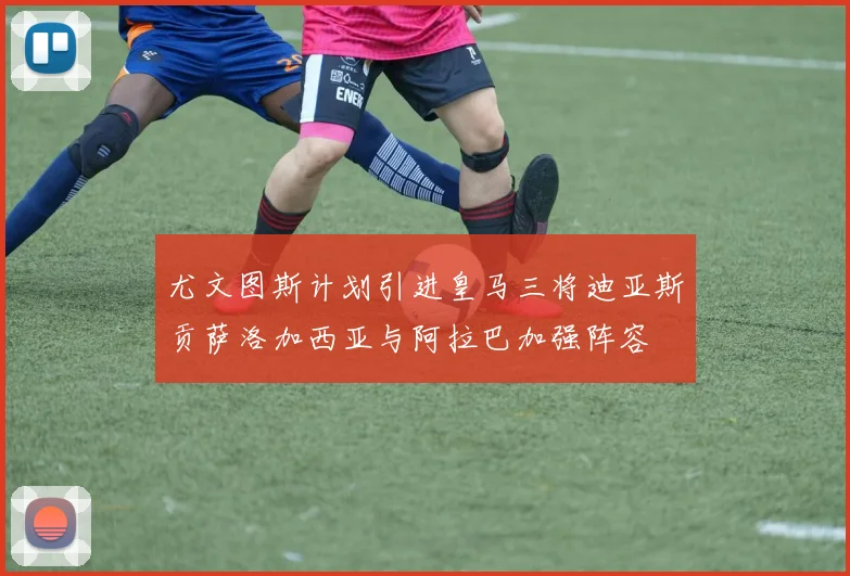 尤文图斯计划引进皇马三将迪亚斯贡萨洛加西亚与阿拉巴加强阵容