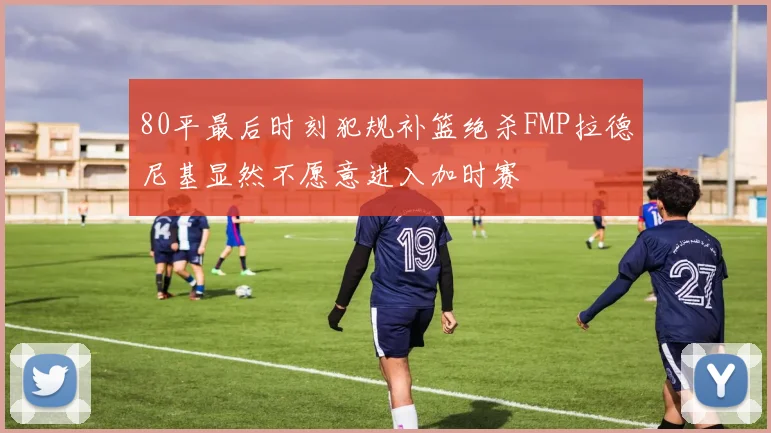 80平最后时刻犯规补篮绝杀FMP拉德尼基显然不愿意进入加时赛