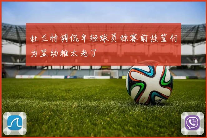 杜兰特调侃年轻球员称赛前挂筐行为显幼稚太老了