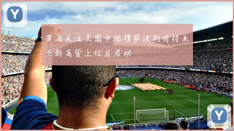 罗马关注美国中场穆萨谈判将待米兰新高管上任后启动