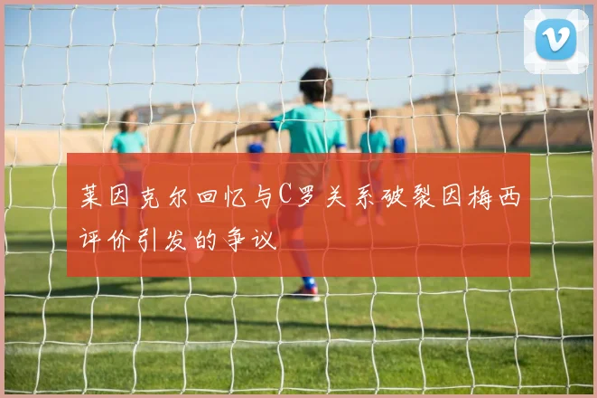莱因克尔回忆与C罗关系破裂因梅西评价引发的争议
