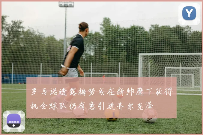 罗马诺透露梅努或在新帅麾下获得机会球队仍有意引进齐尔克泽