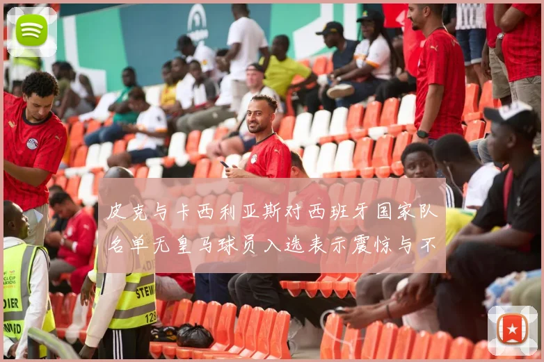 皮克与卡西利亚斯对西班牙国家队名单无皇马球员入选表示震惊与不解