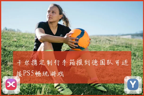 卡尔携定制行李箱报到德国队可连接PS5畅玩游戏