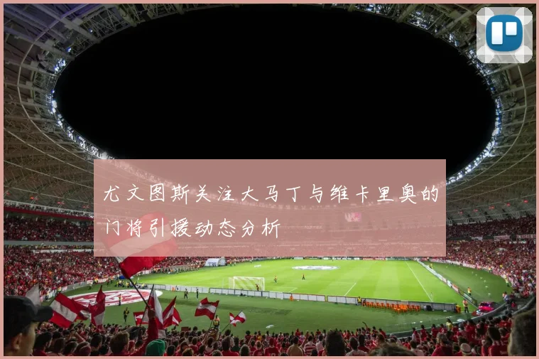 尤文图斯关注大马丁与维卡里奥的门将引援动态分析