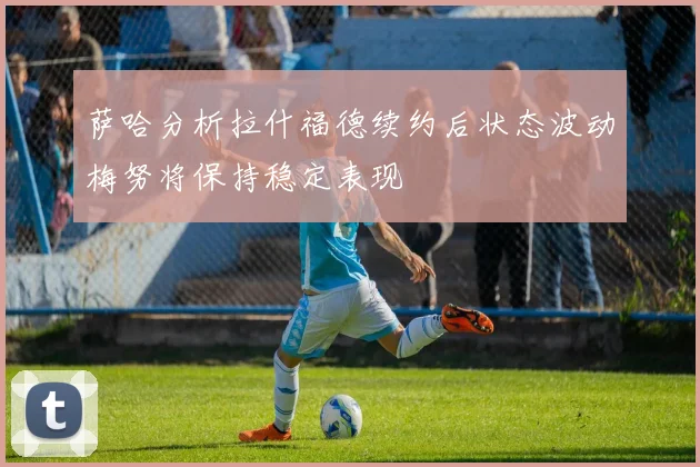 萨哈分析拉什福德续约后状态波动梅努将保持稳定表现