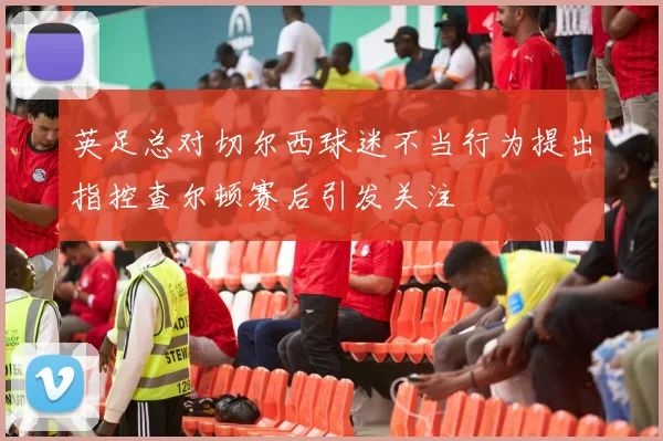 英足总对切尔西球迷不当行为提出指控查尔顿赛后引发关注