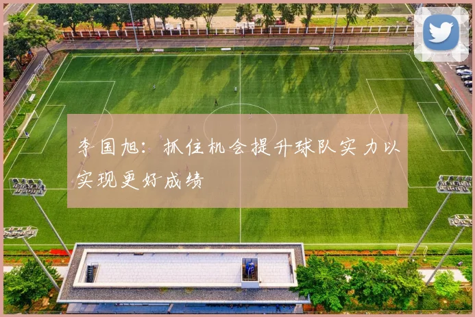 李国旭：抓住机会提升球队实力以实现更好成绩
