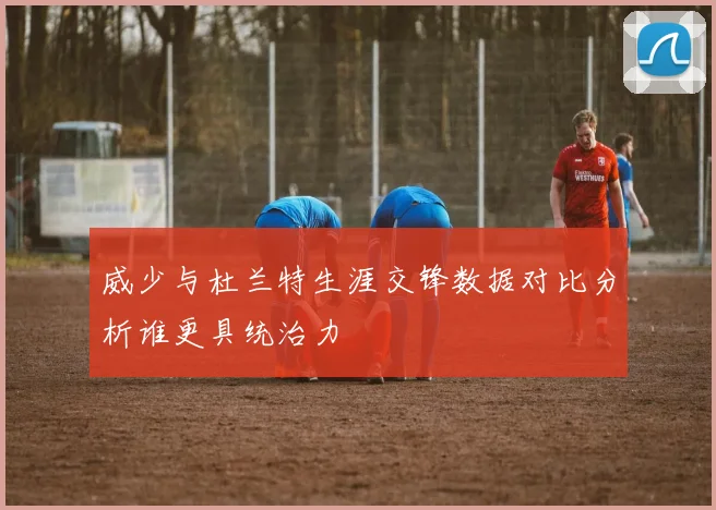 威少与杜兰特生涯交锋数据对比分析谁更具统治力