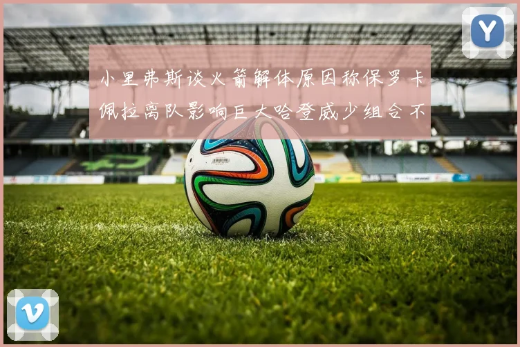 小里弗斯谈火箭解体原因称保罗卡佩拉离队影响巨大哈登威少组合不和谐