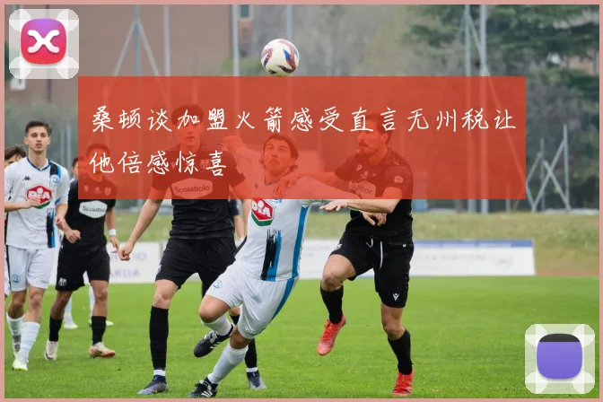 桑顿谈加盟火箭感受直言无州税让他倍感惊喜