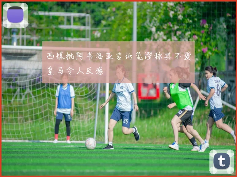 西媒批阿韦洛亚言论荒谬称其不爱皇马令人反感