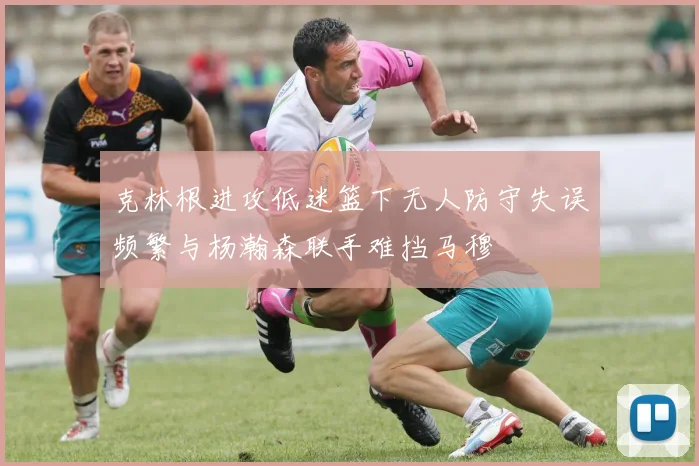 克林根进攻低迷篮下无人防守失误频繁与杨瀚森联手难挡马穆