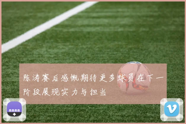 陈涛赛后感慨期待更多球员在下一阶段展现实力与担当