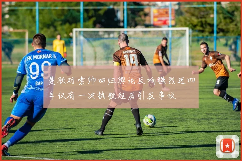 曼联对索帅回归舆论反响强烈近四年仅有一次执教经历引发争议