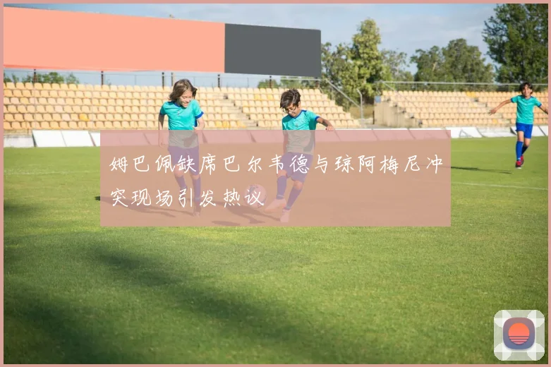 姆巴佩缺席巴尔韦德与琼阿梅尼冲突现场引发热议